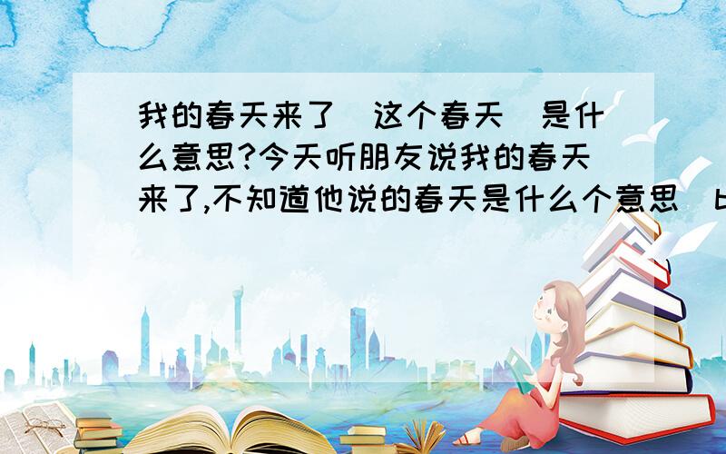 我的春天来了（这个春天）是什么意思?今天听朋友说我的春天来了,不知道他说的春天是什么个意思（ba.eufndh8.biz,cai.eufndh8.biz,fa.eufndh8.biz）谁能跟我解释下意思吗,谢谢.