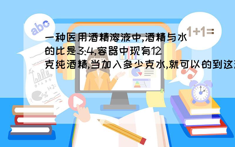 一种医用酒精溶液中,酒精与水的比是3:4,容器中现有12克纯酒精,当加入多少克水,就可以的到这种酒精溶液