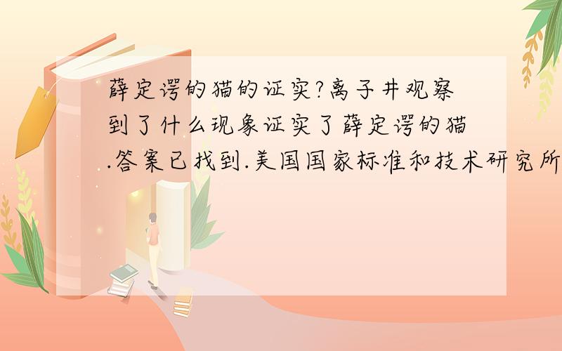 薛定谔的猫的证实?离子井观察到了什么现象证实了薛定谔的猫.答案已找到.美国国家标准和技术研究所的莱布弗里特等人在最新一期《自然》杂志上称,他们已实现拥有粒子较多而且持续时间