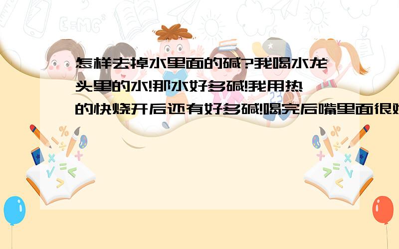 怎样去掉水里面的碱?我喝水龙头里的水!那水好多碱!我用热的快烧开后还有好多碱!喝完后嘴里面很难受!那请问大家怎么把水里面的碱弄掉呢?需要加点什么东西一起烧吗?