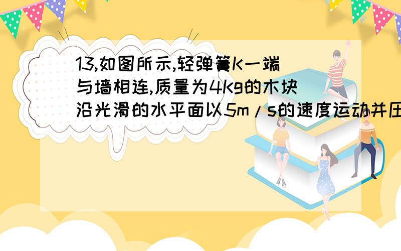 13,如图所示,轻弹簧K一端与墙相连,质量为4Kg的木块沿光滑的水平面以5m/s的速度运动并压缩弹簧K,求弹簧在被压缩过程中最大的弹性势能及木块速度减为3m/s时弹簧的弹性势能.