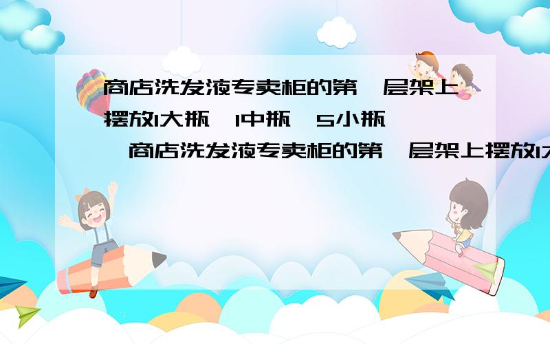 商店洗发液专卖柜的第一层架上摆放1大瓶,1中瓶,5小瓶……商店洗发液专卖柜的第一层架上摆放1大瓶,1中瓶,5小瓶洗发液.第二层货架上放3中瓶、5小瓶洗发液.第三层货架上摆放1大瓶、8小瓶洗