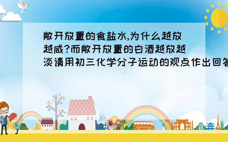 敞开放置的食盐水,为什么越放越咸?而敞开放置的白酒越放越淡请用初三化学分子运动的观点作出回答,希望不要只一句话,要详细一点点的!谢谢啦