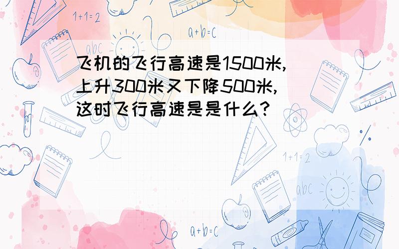 飞机的飞行高速是1500米,上升300米又下降500米,这时飞行高速是是什么?