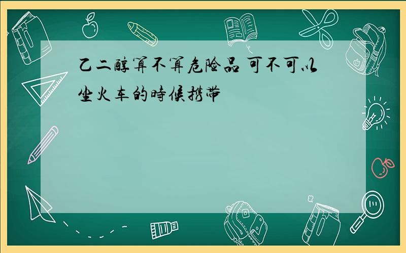 乙二醇算不算危险品 可不可以坐火车的时候携带