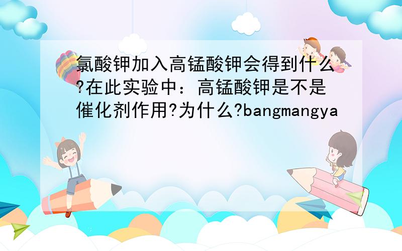 氯酸钾加入高锰酸钾会得到什么?在此实验中：高锰酸钾是不是催化剂作用?为什么?bangmangya