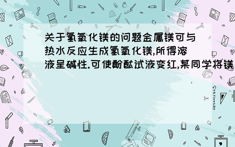 关于氢氧化镁的问题金属镁可与热水反应生成氢氧化镁,所得溶液呈碱性.可使酚酞试液变红,某同学将镁条放在水中煮沸,趁热取出部分溶液,滴加酚酞试液,溶液变为红色,放置于空气中一段时间