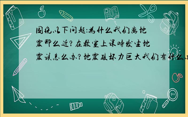 围绕以下问题：为什么我们离地震那么近?在教室上课时发生地震该怎么办?地震破坏力巨大我们有什么办法对说不?江阴可能遭遇海啸吗,上海呢?展开论述2000字