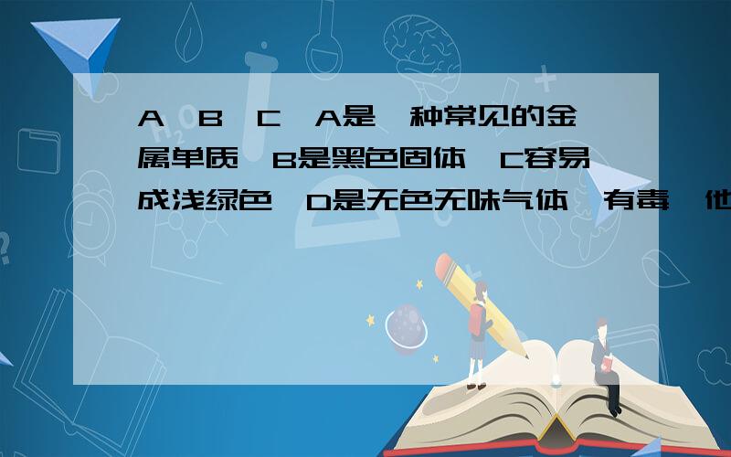 A,B,C,A是一种常见的金属单质,B是黑色固体,C容易成浅绿色,D是无色无味气体,有毒,他们之间有如下的关系：A在氧气中燃烧生成B,A与稀盐酸反映生成C和D,B在高温下与D反映生成A