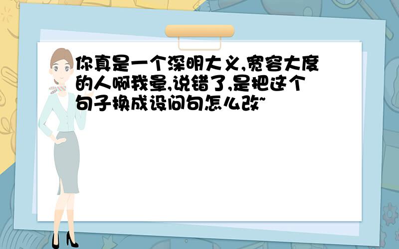 你真是一个深明大义,宽容大度的人啊我晕,说错了,是把这个句子换成设问句怎么改~