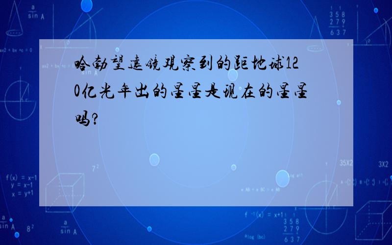 哈勃望远镜观察到的距地球120亿光年出的星星是现在的星星吗?