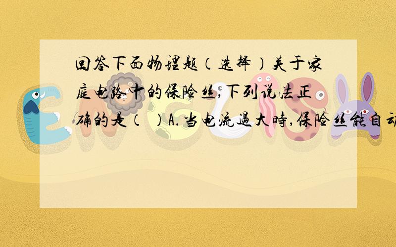 回答下面物理题（选择）关于家庭电路中的保险丝,下列说法正确的是（ ）A.当电流过大时,保险丝能自动切断电路B.保险丝不能用带保险装置的空气开关代替下列情况会造成家庭电路中