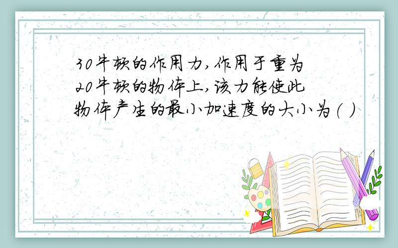30牛顿的作用力,作用于重为20牛顿的物体上,该力能使此物体产生的最小加速度的大小为( )