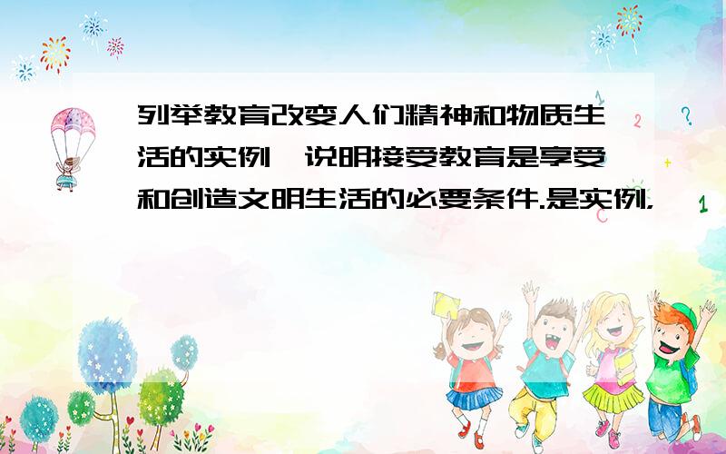 列举教育改变人们精神和物质生活的实例,说明接受教育是享受和创造文明生活的必要条件.是实例，