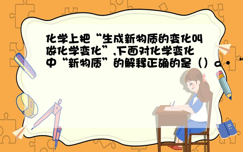 化学上把“生成新物质的变化叫做化学变化”,下面对化学变化中“新物质”的解释正确的是（）a·“新物质”就是与变化前的物质在颜色状态方面有所不同的物质b·“新物质”就是在组成与