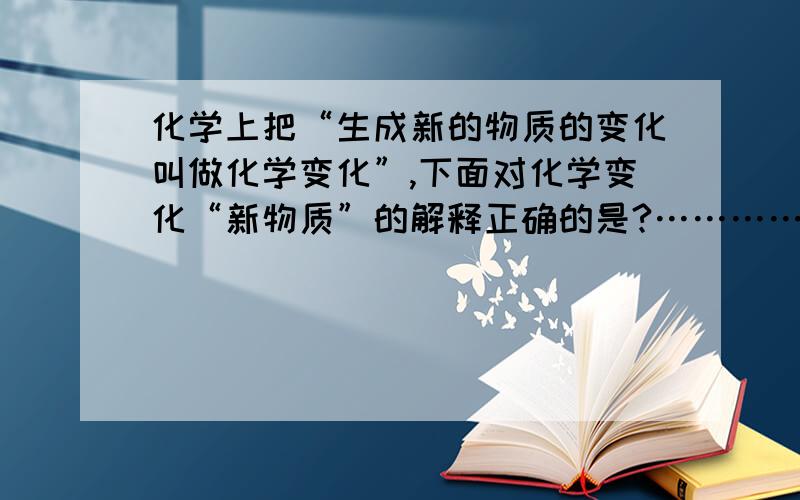 化学上把“生成新的物质的变化叫做化学变化”,下面对化学变化“新物质”的解释正确的是?……………………（ ）A.“新物质”就是自然界不存在的物质 B．“新物质”就是与化学前后的物