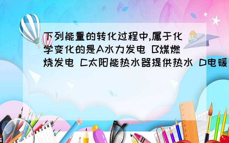 下列能量的转化过程中,属于化学变化的是A水力发电 B煤燃烧发电 C太阳能热水器提供热水 D电暖气取暖