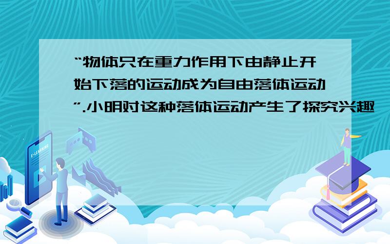 “物体只在重力作用下由静止开始下落的运动成为自由落体运动”.小明对这种落体运动产生了探究兴趣,提出如下两个问题.物体下落的快慢是否与物体的质量有关?物体下落的高度与下落的时