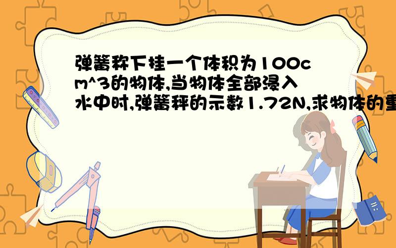 弹簧称下挂一个体积为100cm^3的物体,当物体全部浸入水中时,弹簧秤的示数1.72N,求物体的重力是多少N?rt