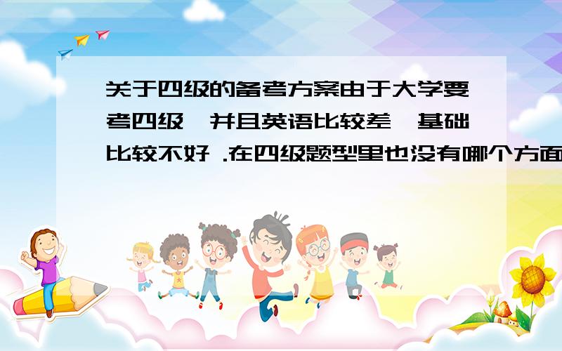 关于四级的备考方案由于大学要考四级,并且英语比较差,基础比较不好 .在四级题型里也没有哪个方面是比较好的,都一样烂.想再利用暑假时间开始准备12月四级考试.想知道哪些方面（比如听