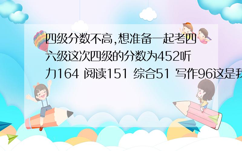 四级分数不高,想准备一起考四六级这次四级的分数为452听力164 阅读151 综合51 写作96这是我第一次考 超紧张 然后快速阅读完全来不及这让我后来整个人超级紧张的我也不知道按照正常应该靠