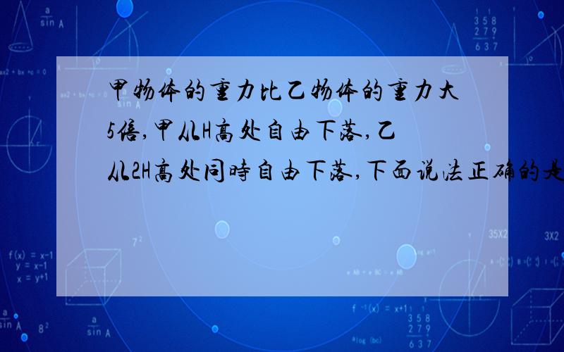 甲物体的重力比乙物体的重力大5倍,甲从H高处自由下落,乙从2H高处同时自由下落,下面说法正确的是1.两万物体下落过程中,同一时刻甲的速度比乙的大2.下落1S末,他们的速度相等3.各自由下落