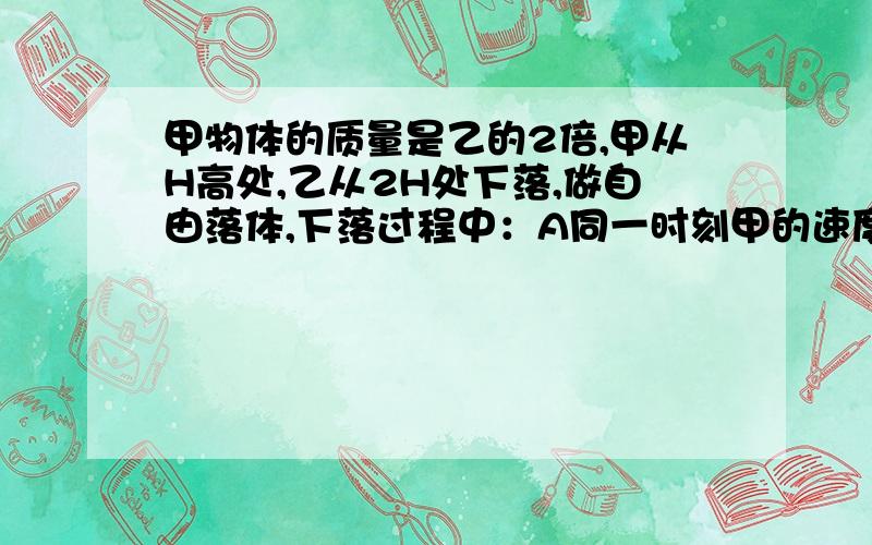 甲物体的质量是乙的2倍,甲从H高处,乙从2H处下落,做自由落体,下落过程中：A同一时刻甲的速度大于乙的速度B下落1s末,它们的速度相同C它们各自下落1m/时速度相同D落地之前,它们之间的距离不