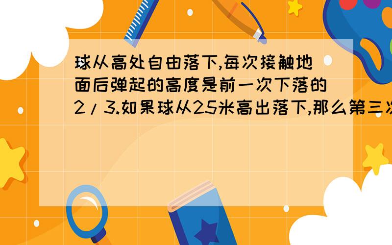 球从高处自由落下,每次接触地面后弹起的高度是前一次下落的2/3.如果球从25米高出落下,那么第三次高度是?答案是7又11/27m