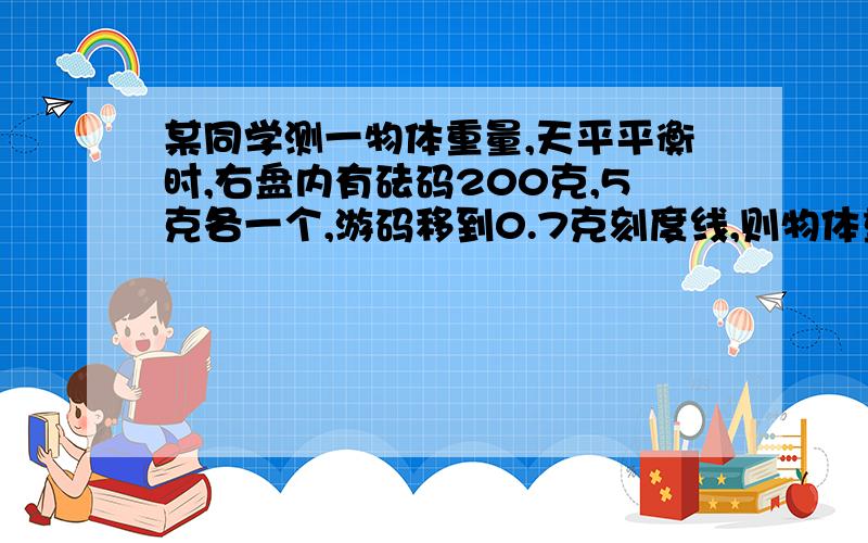 某同学测一物体重量,天平平衡时,右盘内有砝码200克,5克各一个,游码移到0.7克刻度线,则物体重量为?克