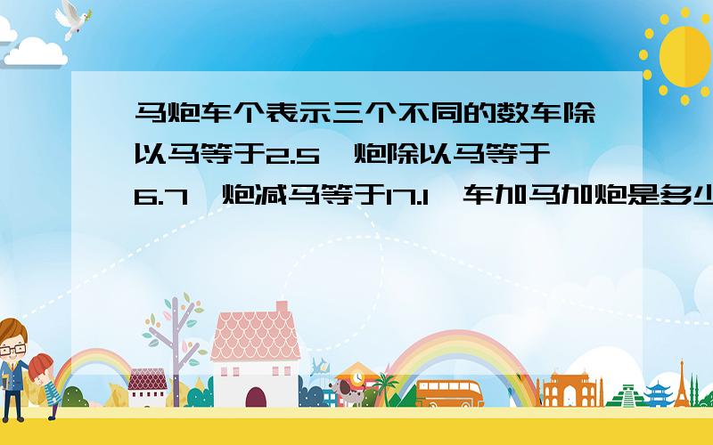 马炮车个表示三个不同的数车除以马等于2.5,炮除以马等于6.7,炮减马等于17.1,车加马加炮是多少?急