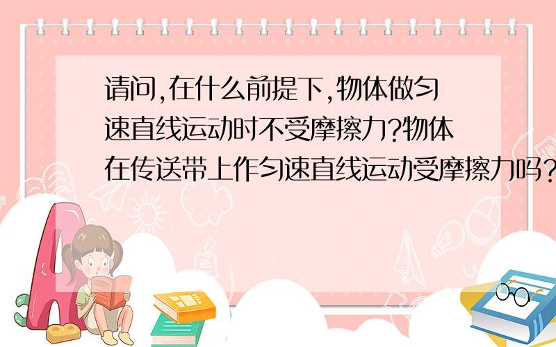 请问,在什么前提下,物体做匀速直线运动时不受摩擦力?物体在传送带上作匀速直线运动受摩擦力吗？