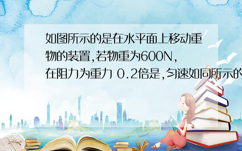 如图所示的是在水平面上移动重物的装置,若物重为600N,在阻力为重力 0.2倍是,匀速如同所示的是在水平面上移动重物的装置,若物重为600N,在阻力为重力的0.2倍是,匀速移动物体,使其以0.2m/s的速