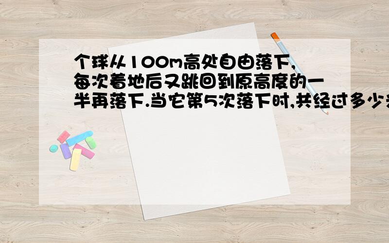 个球从100m高处自由落下,每次着地后又跳回到原高度的一半再落下.当它第5次落下时,共经过多少米快啊、半个小时内就回答出的加分