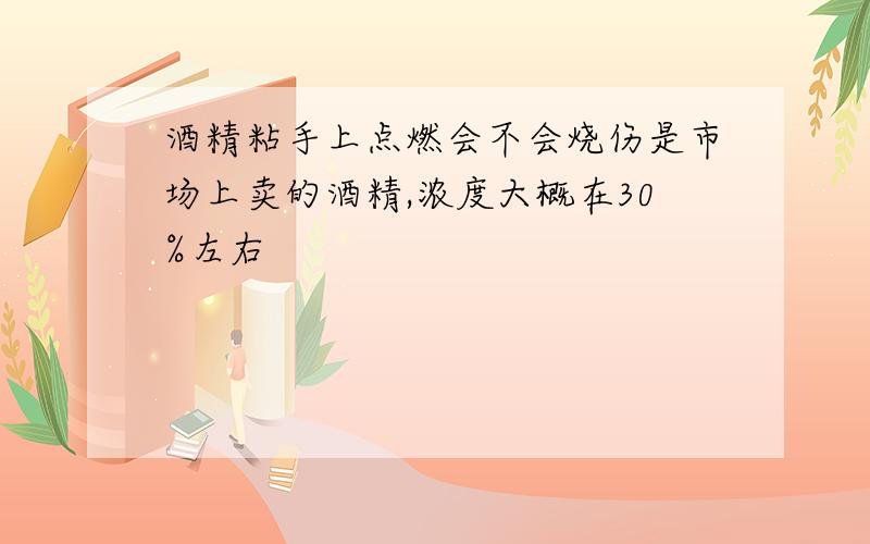 酒精粘手上点燃会不会烧伤是市场上卖的酒精,浓度大概在30%左右