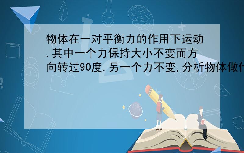 物体在一对平衡力的作用下运动.其中一个力保持大小不变而方向转过90度.另一个力不变,分析物体做什么运