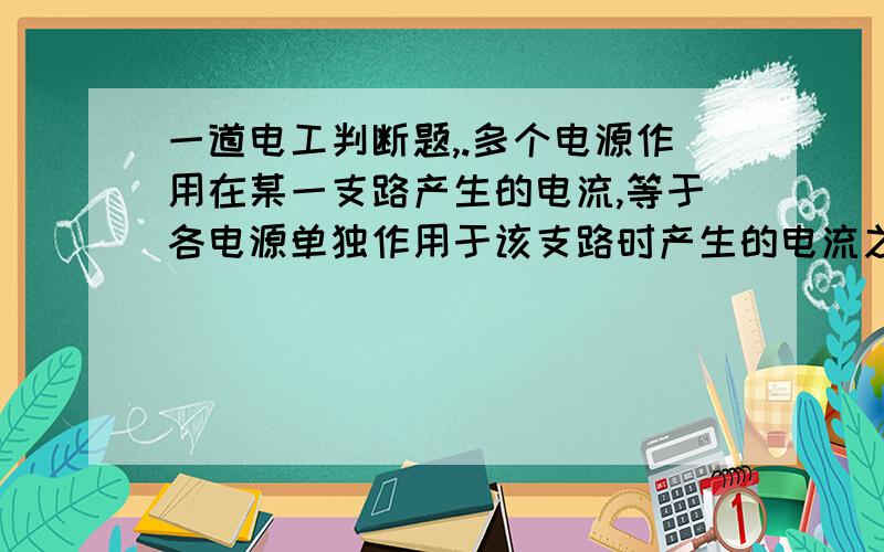 一道电工判断题,.多个电源作用在某一支路产生的电流,等于各电源单独作用于该支路时产生的电流之和.是对还是错的?