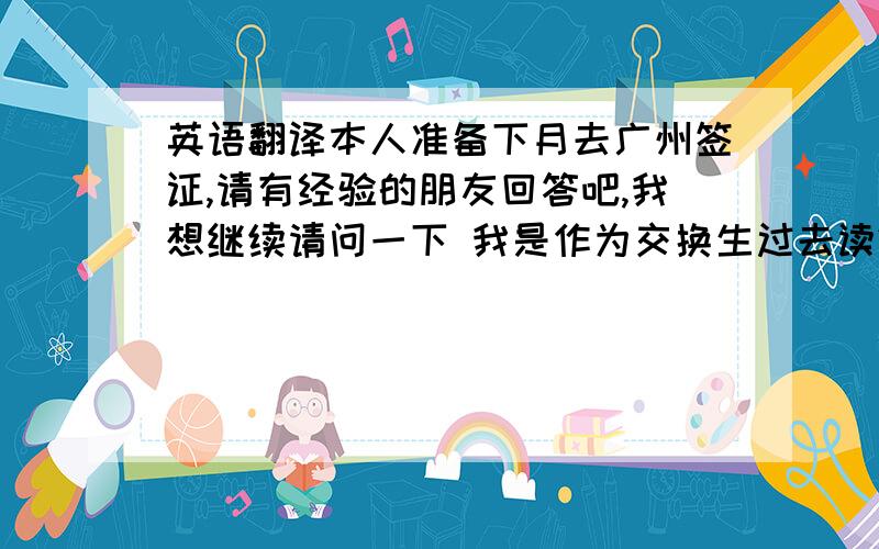 英语翻译本人准备下月去广州签证,请有经验的朋友回答吧,我想继续请问一下 我是作为交换生过去读2+2的 我准备了成绩单和在读证明（中英） 翻译件是我们老师帮我翻译的 我们这个城市没