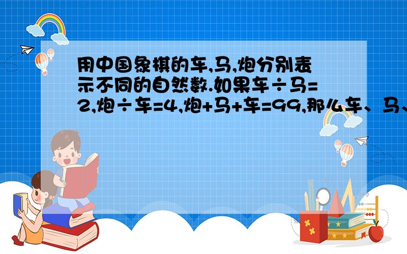 用中国象棋的车,马,炮分别表示不同的自然数.如果车÷马=2,炮÷车=4,炮+马+车=99,那么车、马、炮等于多