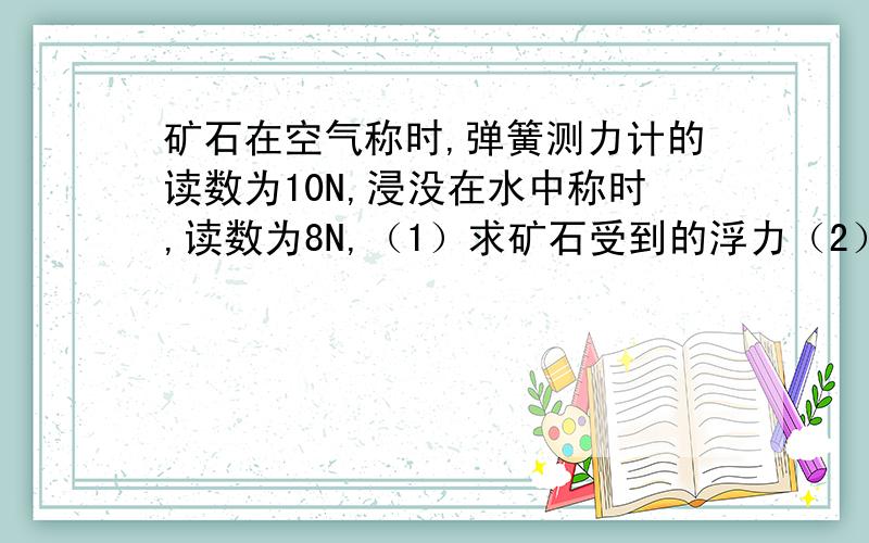 矿石在空气称时,弹簧测力计的读数为10N,浸没在水中称时,读数为8N,（1）求矿石受到的浮力（2）若矿石的体积为5X10的负三次方立方米,则矿石的密度是多少?