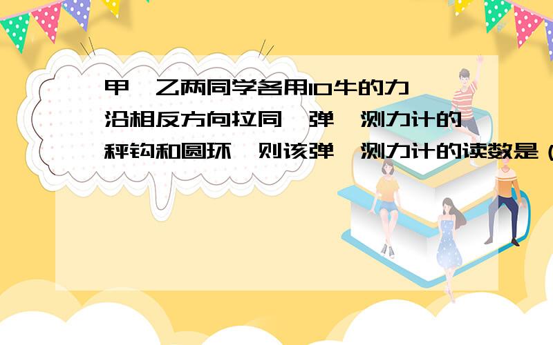 甲、乙两同学各用10牛的力,沿相反方向拉同一弹簧测力计的秤钩和圆环,则该弹簧测力计的读数是（ ）牛.