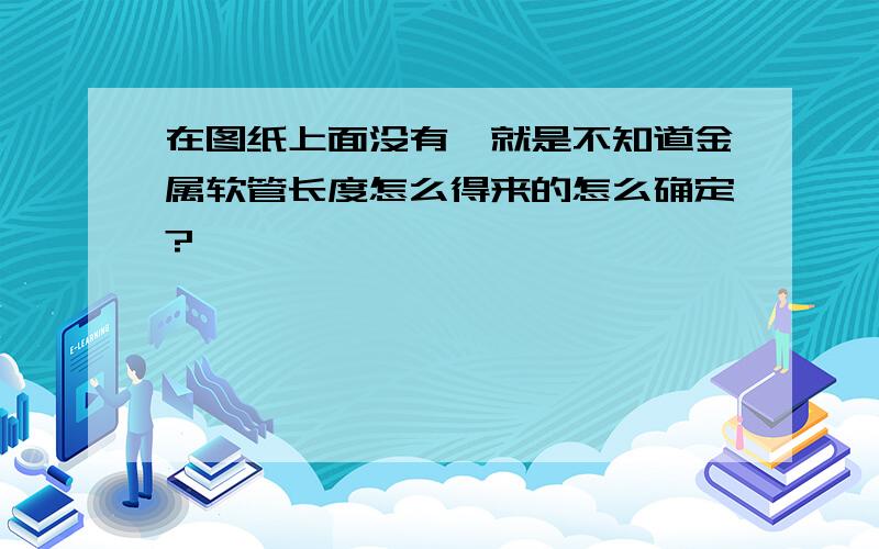 在图纸上面没有,就是不知道金属软管长度怎么得来的怎么确定?