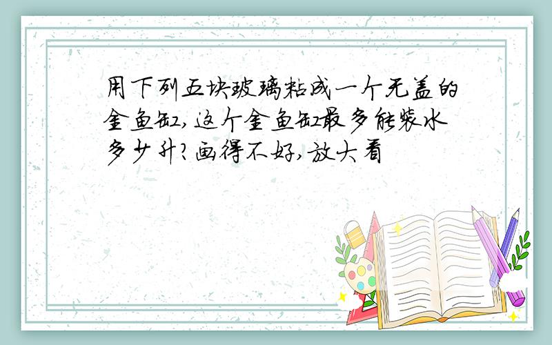 用下列五块玻璃粘成一个无盖的金鱼缸,这个金鱼缸最多能装水多少升?画得不好,放大看