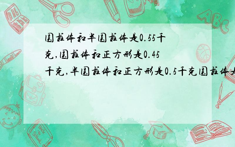 圆柱体和半圆柱体是0.55千克,圆柱体和正方形是0.45千克,半圆柱体和正方形是0.5千克圆柱体是（ ）半圆柱体是（ ）正方形是（ ）要算式!