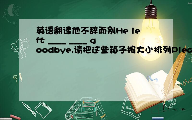 英语翻译他不辞而别He left ____ ____ goodbye.请把这些箱子按大小排列Please put these ____ ____ ____ of size.你应该买一本好词典试试看You should buy a good ____ and ____ ____ a ____.