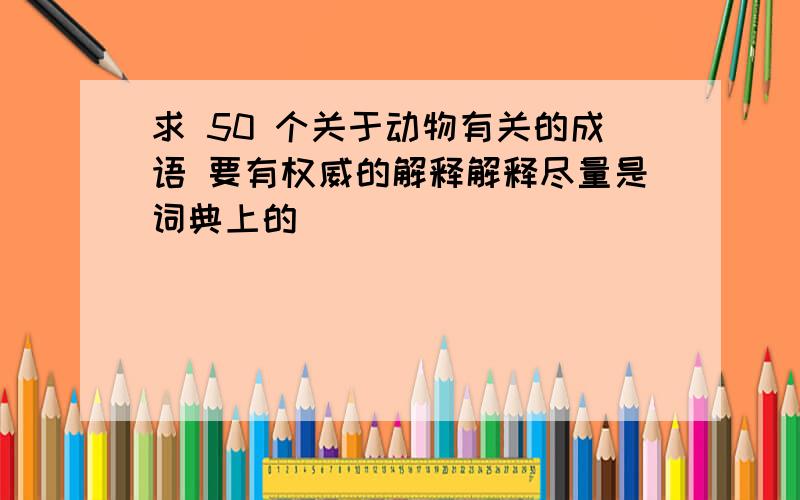 求 50 个关于动物有关的成语 要有权威的解释解释尽量是词典上的