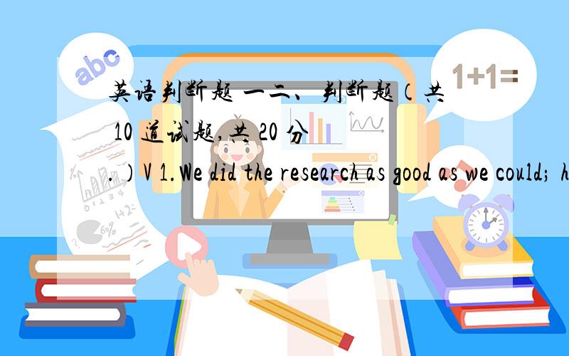 英语判断题 一二、判断题（共 10 道试题,共 20 分.）V 1.We did the research as good as we could; however,it did not turn out to be satisfactory.A.错误B.正确满分：2 分2.It was about 600 years ago that the first clock with a fac