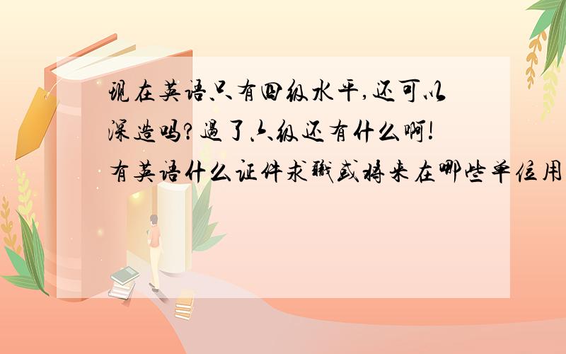 现在英语只有四级水平,还可以深造吗?过了六级还有什么啊!有英语什么证件求职或将来在哪些单位用的着,那我现在想深造还来得急吗？最多一两年时间，现在大二