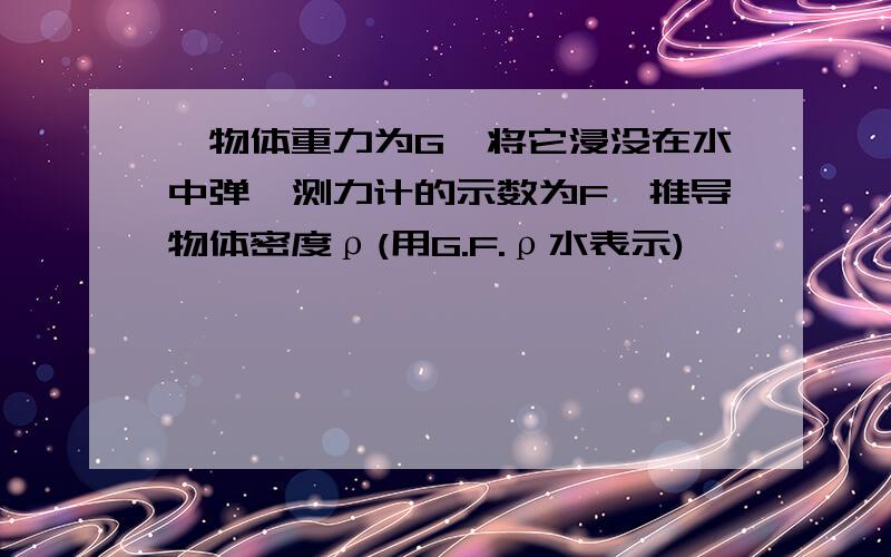 一物体重力为G,将它浸没在水中弹簧测力计的示数为F,推导物体密度ρ(用G.F.ρ水表示)