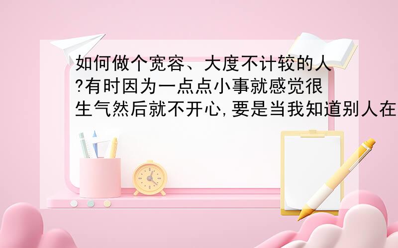 如何做个宽容、大度不计较的人?有时因为一点点小事就感觉很生气然后就不开心,要是当我知道别人在欺骗我或者是别人在议论我就不理睬别人,其实都想说话但看见那张脸就又不说了