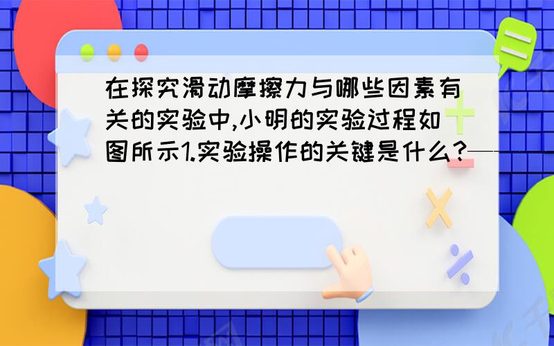 在探究滑动摩擦力与哪些因素有关的实验中,小明的实验过程如图所示1.实验操作的关键是什么?————————————2.由图甲,乙两图得到的结论是——————————3.图乙和图丙研